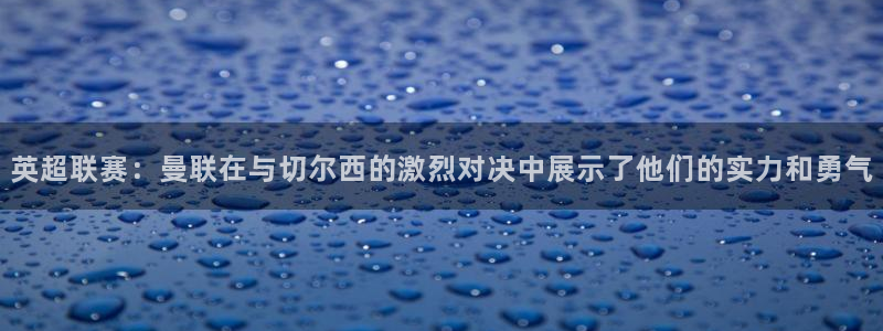 乐球体育直播app下载安装：英超联赛：曼联在与切尔西的激烈对决中展示了他们的实力和勇气